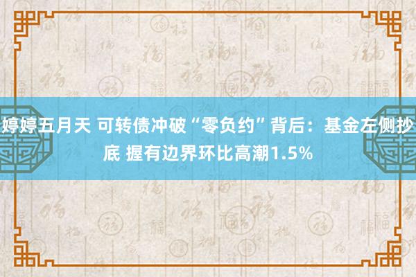 婷婷五月天 可转债冲破“零负约”背后：基金左侧抄底 握有边界环比高潮1.5%