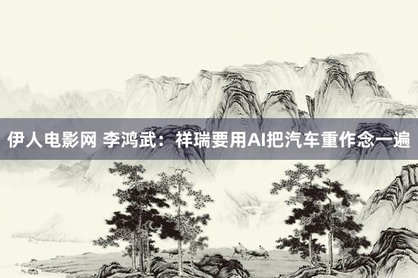 伊人电影网 李鸿武：祥瑞要用AI把汽车重作念一遍