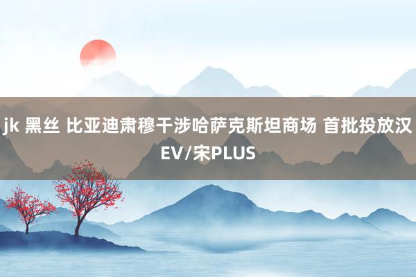 jk 黑丝 比亚迪肃穆干涉哈萨克斯坦商场 首批投放汉EV/宋PLUS