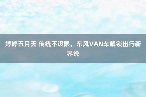 婷婷五月天 传统不设限，东风VAN车解锁出行新界说