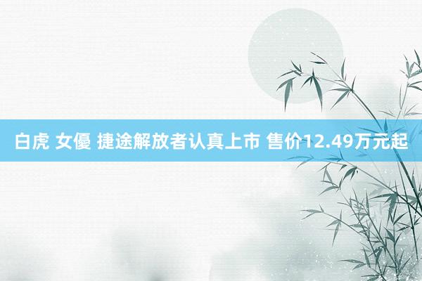 白虎 女優 捷途解放者认真上市 售价12.49万元起