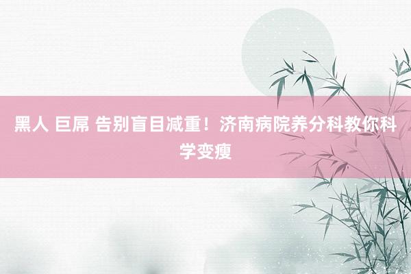 黑人 巨屌 告别盲目减重！济南病院养分科教你科学变瘦