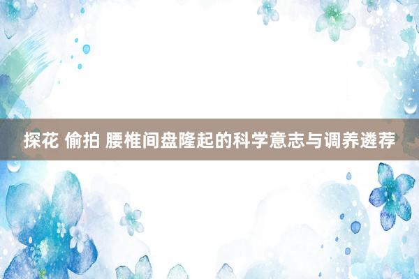 探花 偷拍 腰椎间盘隆起的科学意志与调养遴荐