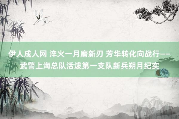 伊人成人网 淬火一月磨新刃 芳华转化向战行——武警上海总队活泼第一支队新兵朔月纪实