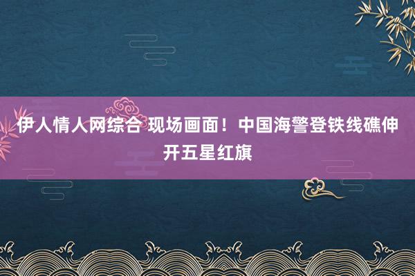 伊人情人网综合 现场画面！中国海警登铁线礁伸开五星红旗