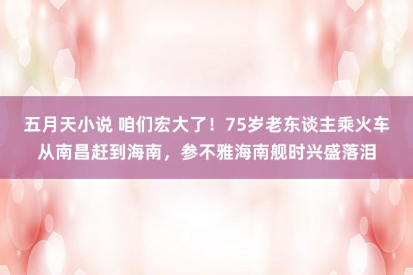 五月天小说 咱们宏大了！75岁老东谈主乘火车从南昌赶到海南，参不雅海南舰时兴盛落泪