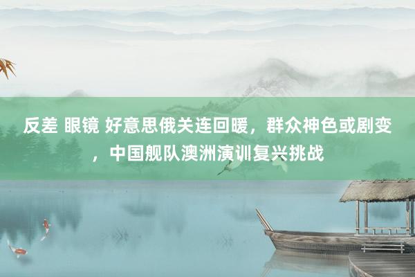 反差 眼镜 好意思俄关连回暖，群众神色或剧变，中国舰队澳洲演训复兴挑战