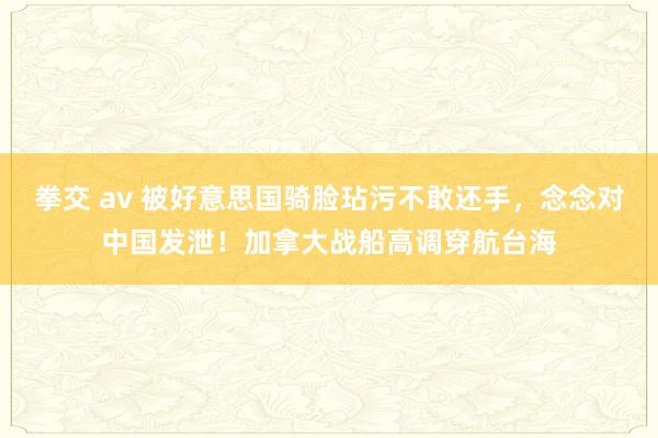 拳交 av 被好意思国骑脸玷污不敢还手，念念对中国发泄！加拿大战船高调穿航台海