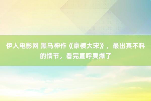 伊人电影网 黑马神作《豪横大宋》，最出其不料的情节，看完直呼爽爆了