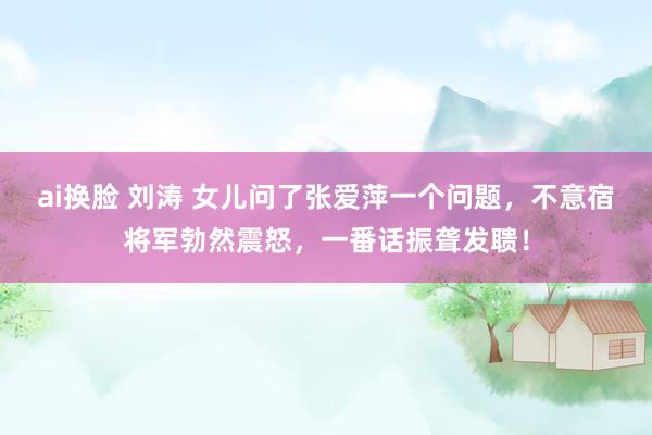 ai换脸 刘涛 女儿问了张爱萍一个问题，不意宿将军勃然震怒，一番话振聋发聩！