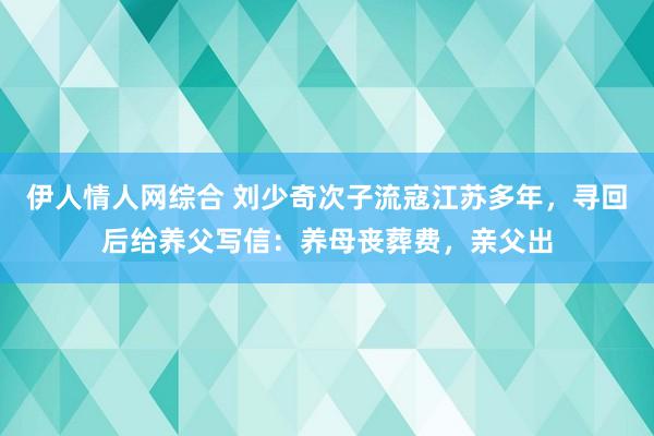 伊人情人网综合 刘少奇次子流寇江苏多年，寻回后给养父写信：养母丧葬费，亲父出