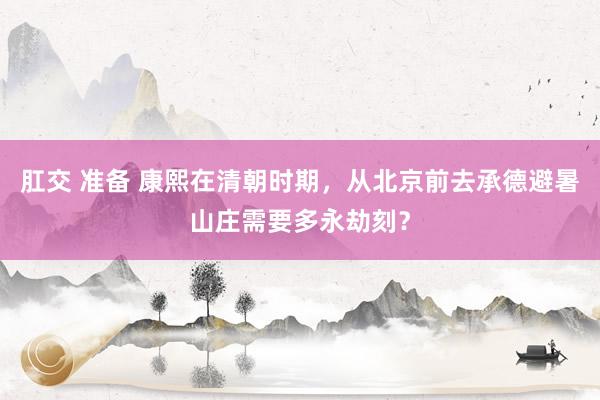 肛交 准备 康熙在清朝时期，从北京前去承德避暑山庄需要多永劫刻？