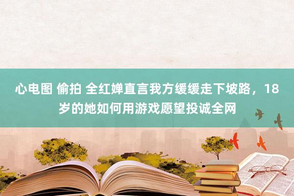 心电图 偷拍 全红婵直言我方缓缓走下坡路，18岁的她如何用游戏愿望投诚全网