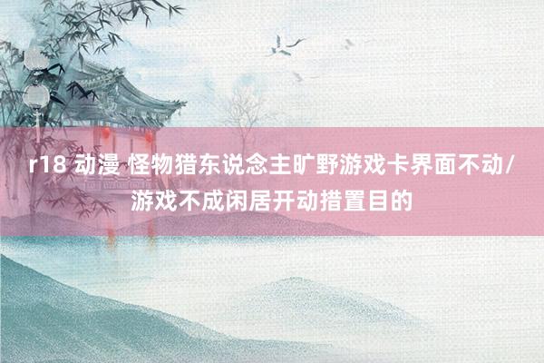 r18 动漫 怪物猎东说念主旷野游戏卡界面不动/游戏不成闲居开动措置目的