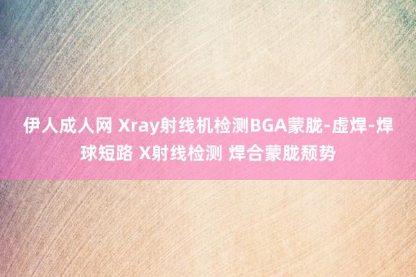 伊人成人网 Xray射线机检测BGA蒙胧-虚焊-焊球短路 X射线检测 焊合蒙胧颓势