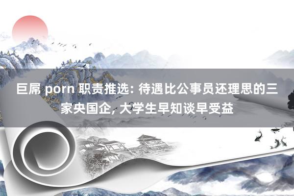 巨屌 porn 职责推选: 待遇比公事员还理思的三家央国企， 大学生早知谈早受益