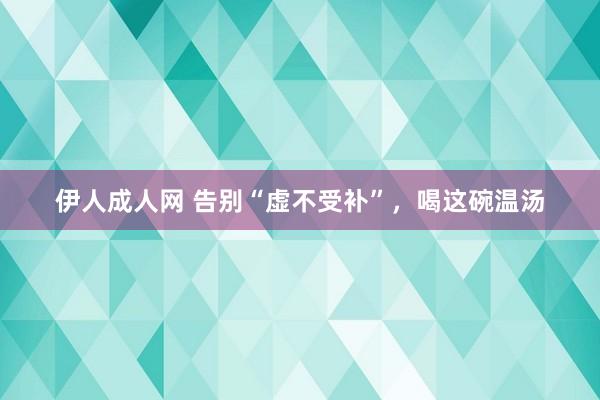 伊人成人网 告别“虚不受补”，喝这碗温汤
