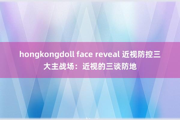 hongkongdoll face reveal 近视防控三大主战场:近视的三谈防地
