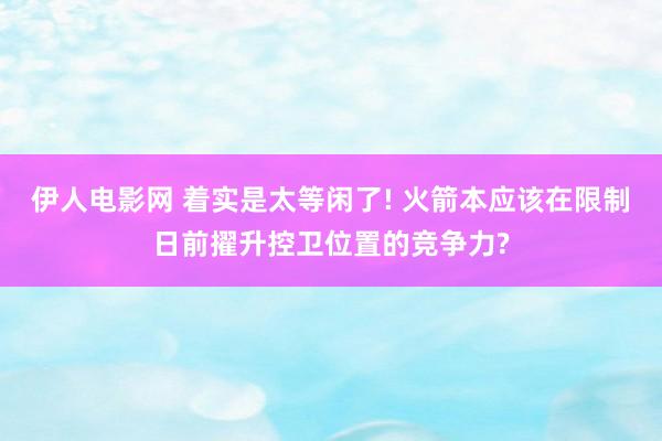 伊人电影网 着实是太等闲了! 火箭本应该在限制日前擢升控卫位置的竞争力?