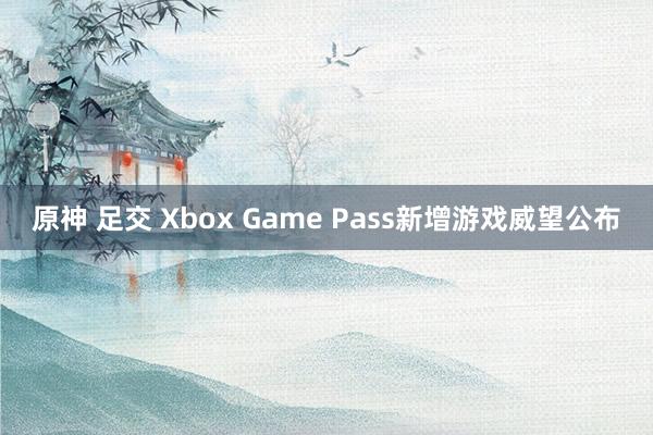 原神 足交 Xbox Game Pass新增游戏威望公布