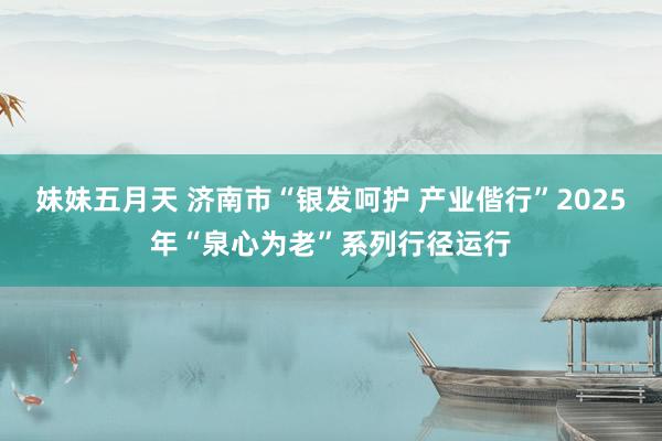 妹妹五月天 济南市“银发呵护 产业偕行”2025年“泉心为老”系列行径运行