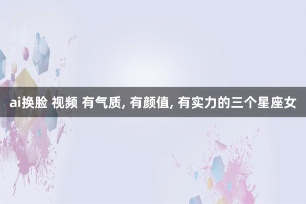 ai换脸 视频 有气质， 有颜值， 有实力的三个星座女