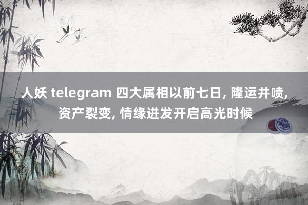 人妖 telegram 四大属相以前七日， 隆运井喷， 资产裂变， 情缘迸发开启高光时候
