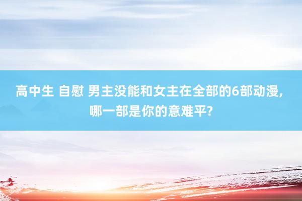 高中生 自慰 男主没能和女主在全部的6部动漫， 哪一部是你的意难平?