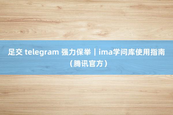 足交 telegram 强力保举｜ima学问库使用指南（腾讯官方）