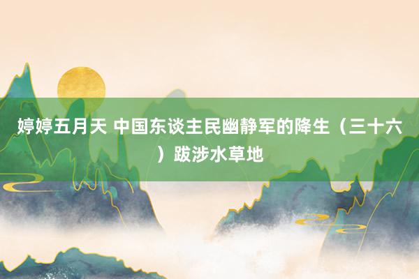 婷婷五月天 中国东谈主民幽静军的降生（三十六）跋涉水草地