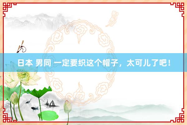 日本 男同 一定要织这个帽子，太可儿了吧！