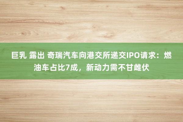 巨乳 露出 奇瑞汽车向港交所递交IPO请求：燃油车占比7成，新动力需不甘雌伏