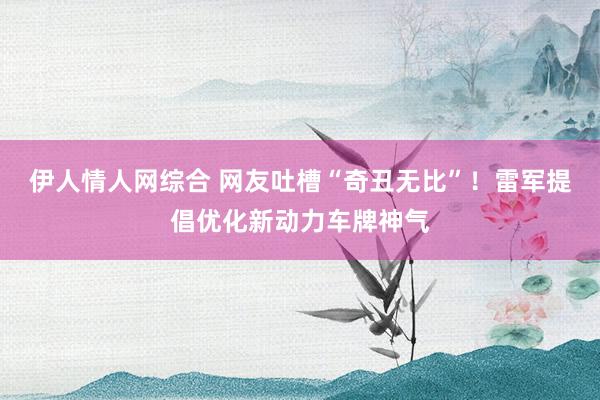 伊人情人网综合 网友吐槽“奇丑无比”！雷军提倡优化新动力车牌神气