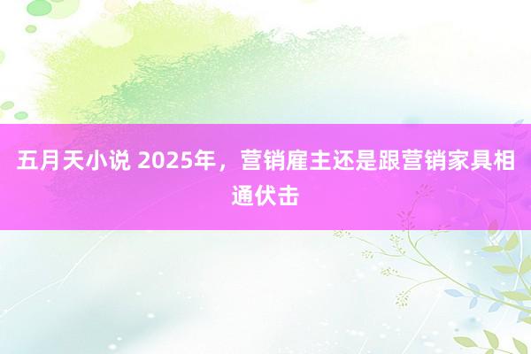 五月天小说 2025年，营销雇主还是跟营销家具相通伏击