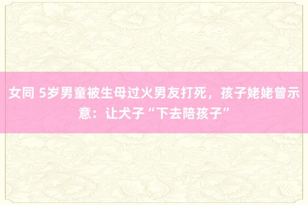 女同 5岁男童被生母过火男友打死，孩子姥姥曾示意：让犬子“下去陪孩子”