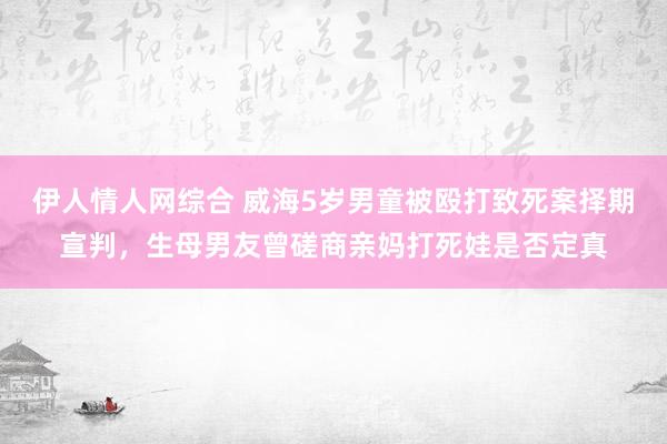 伊人情人网综合 威海5岁男童被殴打致死案择期宣判，生母男友曾磋商亲妈打死娃是否定真